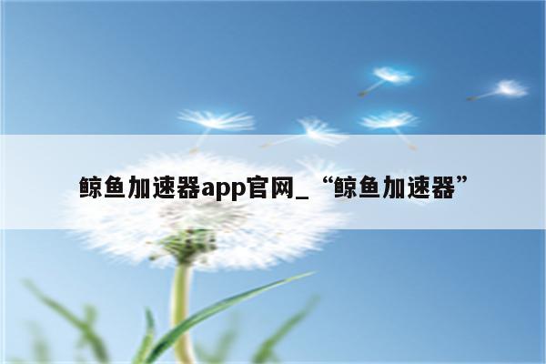 鲸鱼加速器app免费版下载安装指南：功能详解、风险评估与未来展望